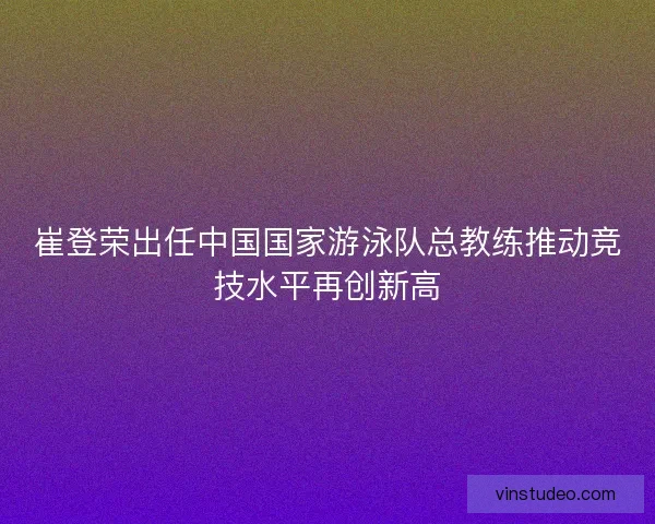 崔登荣出任中国国家游泳队总教练推动竞技水平再创新高