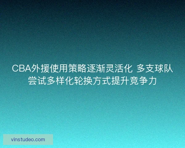 CBA外援使用策略逐渐灵活化 多支球队尝试多样化轮换方式提升竞争力