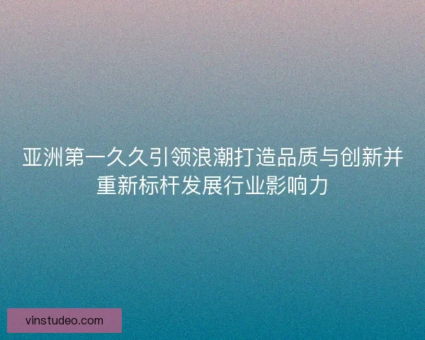 亚洲第一久久引领浪潮打造品质与创新并重新标杆发展行业影响力