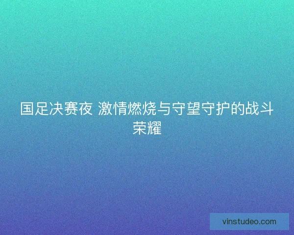 国足决赛夜 激情燃烧与守望守护的战斗荣耀