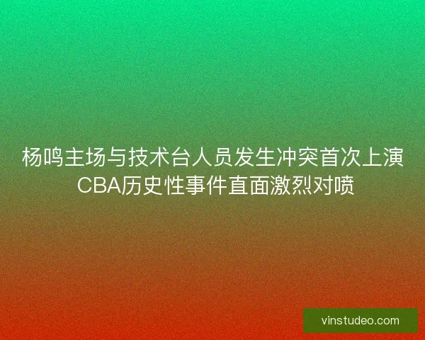 杨鸣主场与技术台人员发生冲突首次上演 CBA历史性事件直面激烈对喷 杨鸣主场与技术台人员发生冲突首次上演 CBA历史性事件直面激烈对喷