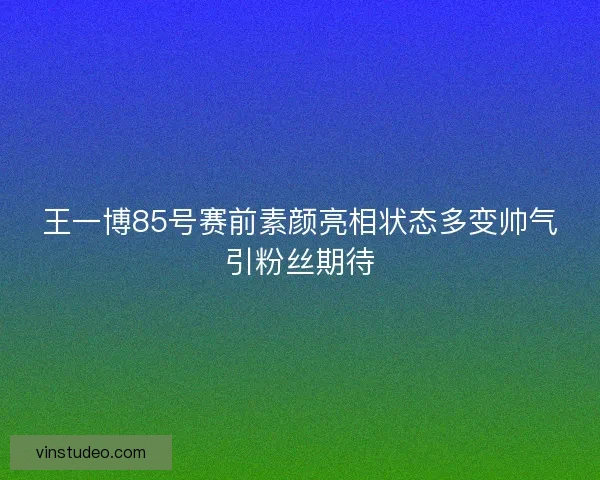 王一博85号赛前素颜亮相状态多变帅气引粉丝期待 王一博85号赛前素颜亮相状态多变帅气引粉丝期待