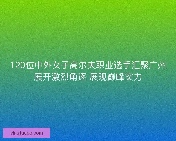 120位中外女子高尔夫职业选手汇聚广州展开激烈角逐 展现巅峰实力