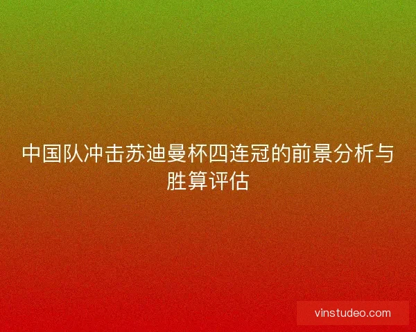 中国队冲击苏迪曼杯四连冠的前景分析与胜算评估 中国队冲击苏迪曼杯四连冠的前景分析与胜算评估