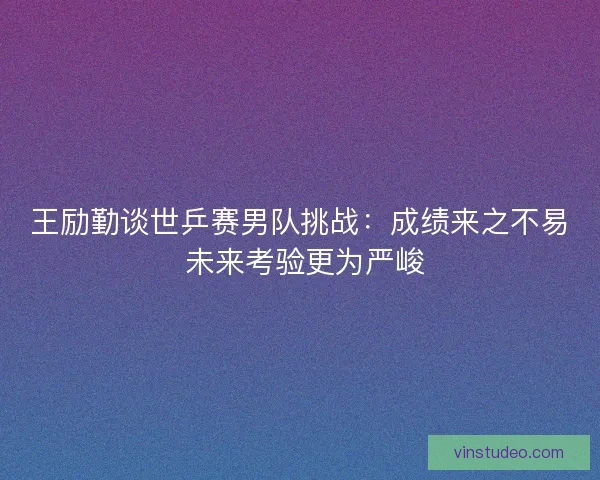 王励勤谈世乒赛男队挑战：成绩来之不易 未来考验更为严峻