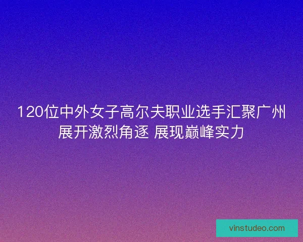 120位中外女子高尔夫职业选手汇聚广州展开激烈角逐 展现巅峰实力