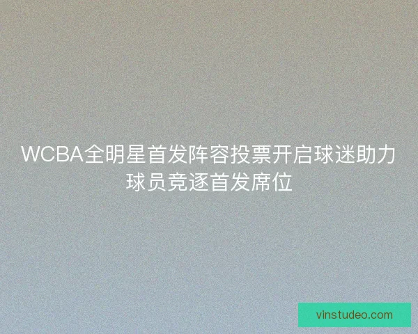 WCBA全明星首发阵容投票开启球迷助力球员竞逐首发席位