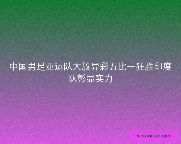 中国男足亚运队大放异彩五比一狂胜印度队彰显实力
