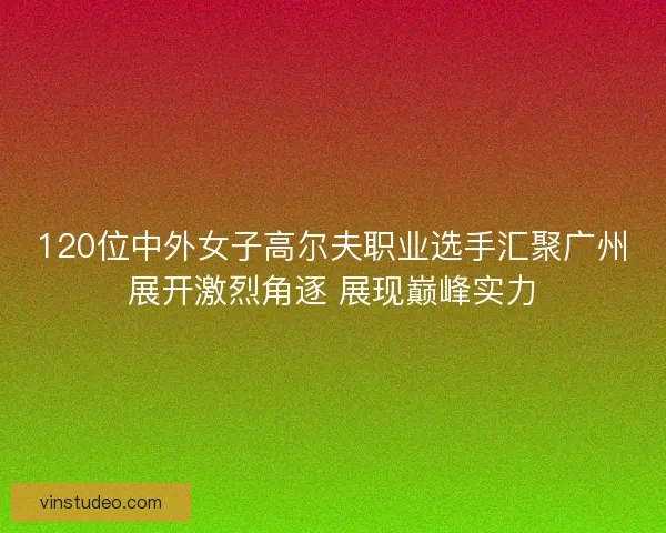 120位中外女子高尔夫职业选手汇聚广州展开激烈角逐 展现巅峰实力
