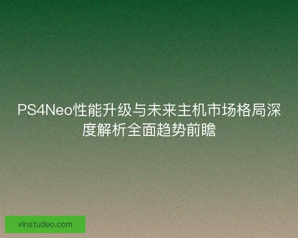 PS4Neo性能升级与未来主机市场格局深度解析全面趋势前瞻