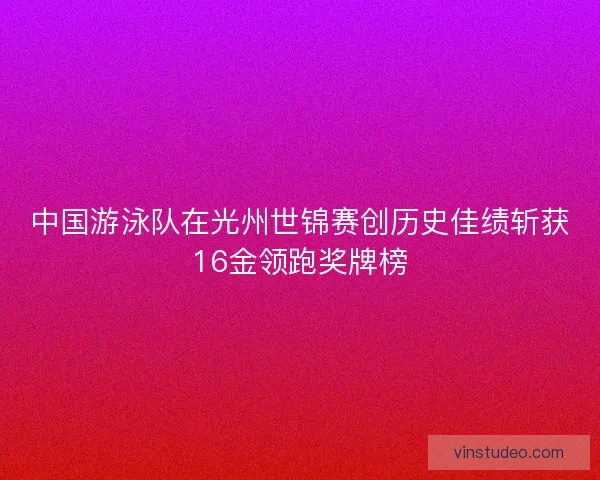 中国游泳队在光州世锦赛创历史佳绩斩获16金领跑奖牌榜