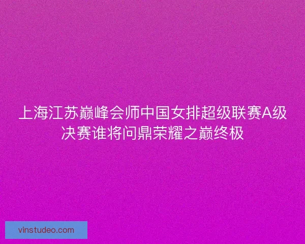 上海江苏巅峰会师中国女排超级联赛A级决赛谁将问鼎荣耀之巅终极